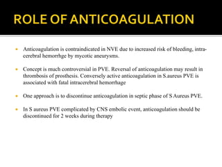  Anticoagulation is contraindicated in NVE due to increased risk of bleeding, intra-
cerebral hemorrhge by mycotic aneurysms.
 Concept is much controversial in PVE. Reversal of anticoagulation may result in
thrombosis of prosthesis. Conversely active anticoagulation in S.aureus PVE is
associated with fatal intracerebral hemorrhage
 One approach is to discontinue anticoagulation in septic phase of S Aureus PVE.
 In S aureus PVE complicated by CNS embolic event, anticoagulation should be
discontinued for 2 weeks during therapy
 