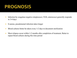  Infection by coagulase negative streptococci, VGS, enterococci generslly responds
in 3-4 days
 S aureus, pseudomonal infection takes longer
 Blood cultures better be taken every 1-2 days to document sterilization
 Most relapses occur within 1-2 months after completion of treatment. Better to
repeat blood cultures during this time period
 