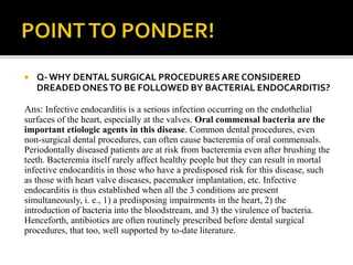  Q- WHY DENTAL SURGICAL PROCEDURESARE CONSIDERED
DREADED ONESTO BE FOLLOWED BY BACTERIAL ENDOCARDITIS?
Ans: Infective endocarditis is a serious infection occurring on the endothelial
surfaces of the heart, especially at the valves. Oral commensal bacteria are the
important etiologic agents in this disease. Common dental procedures, even
non-surgical dental procedures, can often cause bacteremia of oral commensals.
Periodontally diseased patients are at risk from bacteremia even after brushing the
teeth. Bacteremia itself rarely affect healthy people but they can result in mortal
infective endocarditis in those who have a predisposed risk for this disease, such
as those with heart valve diseases, pacemaker implantation, etc. Infective
endocarditis is thus established when all the 3 conditions are present
simultaneously, i. e., 1) a predisposing impairments in the heart, 2) the
introduction of bacteria into the bloodstream, and 3) the virulence of bacteria.
Henceforth, antibiotics are often routinely prescribed before dental surgical
procedures, that too, well supported by to-date literature.
 