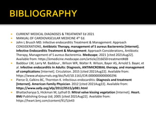  CURRENT MEDICAL DIAGNOSES & TREATMENT Ed 2021
 MANUAL OF CARDIOVASCULAR MEDICINE 4th Ed.
 John L Brusch MD. Infective endocarditis Treatment & Management: Approach
CONSIDERATIONS, Antibiotic Therapy, management of S aureus Bacteremia [Internet].
Infective Endocarditis Treatment & Management: Approach Considerations, Antibiotic
Therapy, Management of S aureus Bacteremia. Medscape; 2021 [cited 2021Aug22].
Available from: https://emedicine.medscape.com/article/216650-treatment#d8
 Baddour LM, Larry M. Baddour , Wilson WR, Walter R. Wilson, Bayer AS, Arnold S. Bayer, et
al. Infective endocarditis In Adults: Diagnosis, ANTIMICROBIAL therapy, and management
of complications [Internet]. Circulation. 2015 [cited 2021Aug22]. Available from:
https://www.ahajournals.org/doi/full/10.1161/CIR.0000000000000296
 Pierce D, Calkins BC, Thornton K. Infectious endocarditis: Diagnosis and treatment
[Internet]. American Family Physician. 2012 [cited 2021Aug22]. Available from:
https://www.aafp.org/afp/2012/0515/p981.html
 Bhattacharyya S, Hickman M, Lythall D. Mitral valve kissing vegetation [Internet]. Heart.
BMJ Publishing Group Ltd; 2005 [cited 2021Aug22]. Available from:
https://heart.bmj.com/content/91/5/e43
 