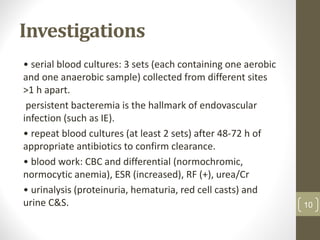 Investigations
• serial blood cultures: 3 sets (each containing one aerobic
and one anaerobic sample) collected from different sites
>1 h apart.
persistent bacteremia is the hallmark of endovascular
infection (such as IE).
• repeat blood cultures (at least 2 sets) after 48-72 h of
appropriate antibiotics to confirm clearance.
• blood work: CBC and differential (normochromic,
normocytic anemia), ESR (increased), RF (+), urea/Cr
• urinalysis (proteinuria, hematuria, red cell casts) and
urine C&S. 10
 