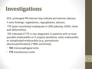 Investigations
ECG: prolonged PR interval may indicate perivalvular abscess
• echo findings: vegetations, regurgitation, abscess.
TTE (poor sensitivity) inadequate in 20% (obesity, COPD, chest
wall deformities).
TEE indicated if TTE is non-diagnostic in patients with at least
possible endocarditis or if suspect prosthetic valve endocarditis
or complicated endocarditis (e.g. paravalvular
abscess/perforation) (~90% sensitivity).
• TEE transesophageal echo
• TTE transthoracic echo
11
 