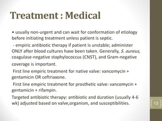 Treatment : Medical
• usually non-urgent and can wait for conformation of etiology
before initiating treatment unless patient is septic.
- empiric antibiotic therapy if patient is unstable; administer
ONLY after blood cultures have been taken. Generally, S. aureus,
coagulase-negative staphylococcus (CNST), and Gram-negative
coverage is important.
First line empiric treatment for native valve: vancomycin +
gentamicin OR ceftriaxone.
First line empiric treatment for prosthetic valve: vancomycin +
gentamicin + rifampin.
Targeted antibiotic therapy: antibiotic and duration (usually 4-6
wk) adjusted based on valve,organism, and susceptibilities. 13
 
