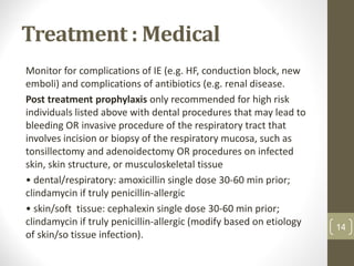 Treatment : Medical
Monitor for complications of IE (e.g. HF, conduction block, new
emboli) and complications of antibiotics (e.g. renal disease.
Post treatment prophylaxis only recommended for high risk
individuals listed above with dental procedures that may lead to
bleeding OR invasive procedure of the respiratory tract that
involves incision or biopsy of the respiratory mucosa, such as
tonsillectomy and adenoidectomy OR procedures on infected
skin, skin structure, or musculoskeletal tissue
• dental/respiratory: amoxicillin single dose 30-60 min prior;
clindamycin if truly penicillin-allergic
• skin/soft tissue: cephalexin single dose 30-60 min prior;
clindamycin if truly penicillin-allergic (modify based on etiology
of skin/so tissue infection).
14
 
