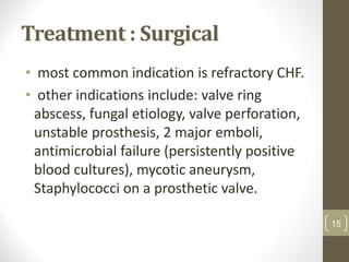 Treatment : Surgical
• most common indication is refractory CHF.
• other indications include: valve ring
abscess, fungal etiology, valve perforation,
unstable prosthesis, 2 major emboli,
antimicrobial failure (persistently positive
blood cultures), mycotic aneurysm,
Staphylococci on a prosthetic valve.
15
 