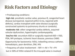 Risk Factors and Etiology
• Predisposing conditions:
high risk: prosthetic cardiac valve, previous IE, congenital heart
disease (unrepaired, repaired within 6 mo, repaired with
defects), cardiac transplant with valve disease (surgically
constructed systemic-to pulmonary shunts or conduits).
moderate risk: other congenital cardiac defects, acquired
valvular dysfunction, hypertrophic cardiomyopathy.
low/no risk: secundum ASD or surgically repaired ASD < VSD,
PDA, MV prolapse, ischemic heart disease, previous CABG.
Opportunity for bacteremia: IVDU, indwelling venous catheter,
hemodialysis, poor dentition, DM, HIV.
• frequency of valve involvement : MV >> AV > TV > PV
but in 50% of IVDU-related IE the tricuspid valve is involved
3
 