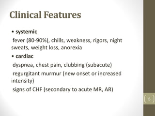 Clinical Features
• systemic
fever (80-90%), chills, weakness, rigors, night
sweats, weight loss, anorexia
• cardiac
dyspnea, chest pain, clubbing (subacute)
regurgitant murmur (new onset or increased
intensity)
signs of CHF (secondary to acute MR, AR)
5
 