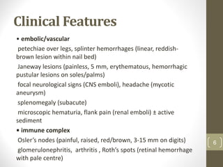 Clinical Features
• embolic/vascular
petechiae over legs, splinter hemorrhages (linear, reddish-
brown lesion within nail bed)
Janeway lesions (painless, 5 mm, erythematous, hemorrhagic
pustular lesions on soles/palms)
focal neurological signs (CNS emboli), headache (mycotic
aneurysm)
splenomegaly (subacute)
microscopic hematuria, flank pain (renal emboli) ± active
sediment
• immune complex
Osler’s nodes (painful, raised, red/brown, 3-15 mm on digits)
glomerulonephritis, arthritis , Roth’s spots (retinal hemorrhage
with pale centre)
6
 