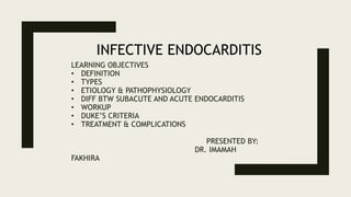 LEARNING OBJECTIVES
• DEFINITION
• TYPES
• ETIOLOGY & PATHOPHYSIOLOGY
• DIFF BTW SUBACUTE AND ACUTE ENDOCARDITIS
• WORKUP
• DUKE’S CRITERIA
• TREATMENT & COMPLICATIONS
PRESENTED BY:
DR. IMAMAH
FAKHIRA
INFECTIVE ENDOCARDITIS
 