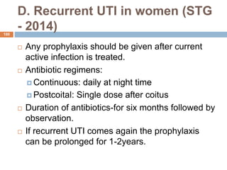 D. Recurrent UTI in women (STG
- 2014)
100
 Any prophylaxis should be given after current
active infection is treated.
 Antibiotic regimens:
 Continuous: daily at night time
 Postcoital: Single dose after coitus
 Duration of antibiotics-for six months followed by
observation.
 If recurrent UTI comes again the prophylaxis
can be prolonged for 1-2years.
 