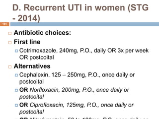 D. Recurrent UTI in women (STG
- 2014)
101
 Antibiotic choices:
 First line
 Cotrimoxazole, 240mg, P.O., daily OR 3x per week
OR postcoital
 Alternatives
 Cephalexin, 125 – 250mg, P.O., once daily or
postcoital
 OR Norfloxacin, 200mg, P.O., once daily or
postcoital
 OR Ciprofloxacin, 125mg, P.O., once daily or
postcoital
 