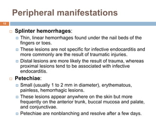Peripheral manifestations
 Splinter hemorrhages:
 Thin, linear hemorrhages found under the nail beds of the
fingers or toes.
 These lesions are not specific for infective endocarditis and
more commonly are the result of traumatic injuries.
 Distal lesions are more likely the result of trauma, whereas
proximal lesions tend to be associated with infective
endocarditis.
 Petechiae:
 Small (usually 1 to 2 mm in diameter), erythematous,
painless, hemorrhagic lesions.
 These lesions appear anywhere on the skin but more
frequently on the anterior trunk, buccal mucosa and palate,
and conjunctivae.
 Petechiae are nonblanching and resolve after a few days.
15
 