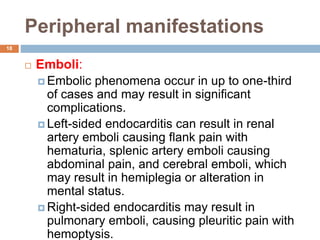 Peripheral manifestations
18
 Emboli:
 Embolic phenomena occur in up to one-third
of cases and may result in significant
complications.
 Left-sided endocarditis can result in renal
artery emboli causing flank pain with
hematuria, splenic artery emboli causing
abdominal pain, and cerebral emboli, which
may result in hemiplegia or alteration in
mental status.
 Right-sided endocarditis may result in
pulmonary emboli, causing pleuritic pain with
hemoptysis.
 