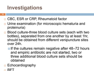 Investigations
19
 CBC, ESR or CRP, Rheumatoid factor
 Urine examination (for microscopic hematuria and
proteinuria)
 Blood culture-three blood culture sets (each with two
bottles), separated from one another by at least 1hr,
should be obtained from different venipuncture sites
over 24h.
 If the cultures remain negative after 48–72 hours
and empiric antibiotic are not started, two or
three additional blood culture sets should be
obtained
 Echocardiography
 