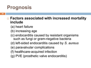 Prognosis
 Factors associated with increased mortality
include
(a) heart failure
(b) increasing age
(c) endocarditis caused by resistant organisms
such as fungi or gram-negative bacteria
(d) left-sided endocarditis caused by S. aureus
(e) paravalvular complications
(f) healthcare-acquired infection
(g) PVE (prosthetic valve endocarditis)
20
 