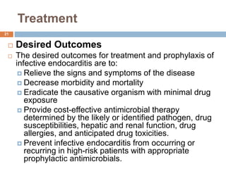 Treatment
 Desired Outcomes
 The desired outcomes for treatment and prophylaxis of
infective endocarditis are to:
 Relieve the signs and symptoms of the disease
 Decrease morbidity and mortality
 Eradicate the causative organism with minimal drug
exposure
 Provide cost-effective antimicrobial therapy
determined by the likely or identified pathogen, drug
susceptibilities, hepatic and renal function, drug
allergies, and anticipated drug toxicities.
 Prevent infective endocarditis from occurring or
recurring in high-risk patients with appropriate
prophylactic antimicrobials.
21
 