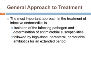 General Approach to Treatment
 The most important approach in the treatment of
infective endocarditis is
 isolation of the infecting pathogen and
determination of antimicrobial susceptibilities
 followed by high-dose, parenteral, bactericidal
antibiotics for an extended period.
22
 