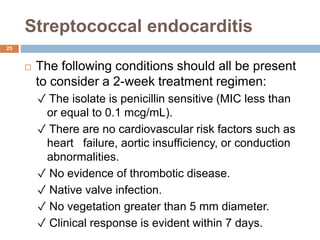 Streptococcal endocarditis
 The following conditions should all be present
to consider a 2-week treatment regimen:
✓ The isolate is penicillin sensitive (MIC less than
or equal to 0.1 mcg/mL).
✓ There are no cardiovascular risk factors such as
heart failure, aortic insufficiency, or conduction
abnormalities.
✓ No evidence of thrombotic disease.
✓ Native valve infection.
✓ No vegetation greater than 5 mm diameter.
✓ Clinical response is evident within 7 days.
25
 