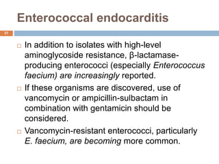 Enterococcal endocarditis
 In addition to isolates with high-level
aminoglycoside resistance, β-lactamase-
producing enterococci (especially Enterococcus
faecium) are increasingly reported.
 If these organisms are discovered, use of
vancomycin or ampicillin-sulbactam in
combination with gentamicin should be
considered.
 Vancomycin-resistant enterococci, particularly
E. faecium, are becoming more common.
31
 