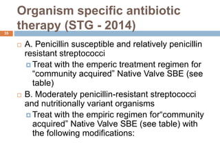 Organism specific antibiotic
therapy (STG - 2014)
35
 A. Penicillin susceptible and relatively penicillin
resistant streptococci
 Treat with the emperic treatment regimen for
“community acquired” Native Valve SBE (see
table)
 B. Moderately penicillin-resistant streptococci
and nutritionally variant organisms
 Treat with the empiric regimen for“community
acquired” Native Valve SBE (see table) with
the following modifications:
 