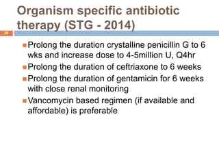 Organism specific antibiotic
therapy (STG - 2014)
36
Prolong the duration crystalline penicillin G to 6
wks and increase dose to 4-5million U, Q4hr
Prolong the duration of ceftriaxone to 6 weeks
Prolong the duration of gentamicin for 6 weeks
with close renal monitoring
Vancomycin based regimen (if available and
affordable) is preferable
 