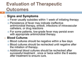Evaluation of Therapeutic
Outcomes
 Signs and Symptoms
 Fever usually subsides within 1 week of initiating therapy
 Persistence of fever may indicate ineffective
antimicrobial therapy, emboli, infections of intravascular
catheters, or drug reactions
 For some patients, low-grade fever may persist even
with appropriate antimicrobial therapy.
 Blood Cultures
 Blood cultures should be negative within a few days
 Blood cultures should be rechecked until negative after
the initiation of therapy.
 Additional blood cultures should be rechecked after
successful treatment , once or twice within the 8 weeks
after treatment to ensure cure.
39
 