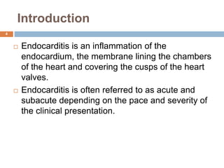 Introduction
 Endocarditis is an inflammation of the
endocardium, the membrane lining the chambers
of the heart and covering the cusps of the heart
valves.
 Endocarditis is often referred to as acute and
subacute depending on the pace and severity of
the clinical presentation.
4
 