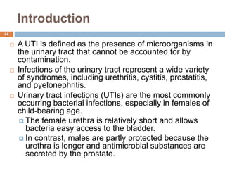 Introduction
44
 A UTI is defined as the presence of microorganisms in
the urinary tract that cannot be accounted for by
contamination.
 Infections of the urinary tract represent a wide variety
of syndromes, including urethritis, cystitis, prostatitis,
and pyelonephritis.
 Urinary tract infections (UTIs) are the most commonly
occurring bacterial infections, especially in females of
child-bearing age.
 The female urethra is relatively short and allows
bacteria easy access to the bladder.
 In contrast, males are partly protected because the
urethra is longer and antimicrobial substances are
secreted by the prostate.
 