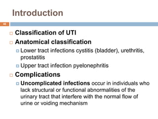 Introduction
46
 Classification of UTI
 Anatomical classification
 Lower tract infections cystitis (bladder), urethritis,
prostatitis
 Upper tract infection pyelonephritis
 Complications
 Uncomplicated infections occur in individuals who
lack structural or functional abnormalities of the
urinary tract that interfere with the normal flow of
urine or voiding mechanism
 