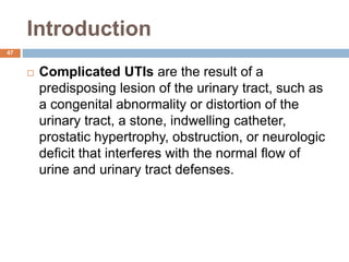Introduction
47
 Complicated UTIs are the result of a
predisposing lesion of the urinary tract, such as
a congenital abnormality or distortion of the
urinary tract, a stone, indwelling catheter,
prostatic hypertrophy, obstruction, or neurologic
deficit that interferes with the normal flow of
urine and urinary tract defenses.
 