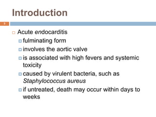 Introduction
5
 Acute endocarditis
 fulminating form
 involves the aortic valve
 is associated with high fevers and systemic
toxicity
 caused by virulent bacteria, such as
Staphylococcus aureus
 if untreated, death may occur within days to
weeks
 