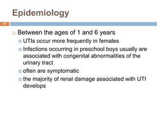 Epidemiology
52
 Between the ages of 1 and 6 years
 UTIs occur more frequently in females
 Infections occurring in preschool boys usually are
associated with congenital abnormalities of the
urinary tract
 often are symptomatic
 the majority of renal damage associated with UTI
develops
 
