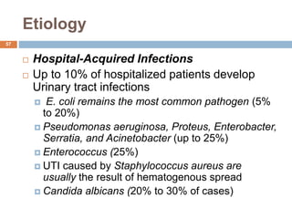 Etiology
57
 Hospital-Acquired Infections
 Up to 10% of hospitalized patients develop
Urinary tract infections
 E. coli remains the most common pathogen (5%
to 20%)
 Pseudomonas aeruginosa, Proteus, Enterobacter,
Serratia, and Acinetobacter (up to 25%)
 Enterococcus (25%)
 UTI caused by Staphylococcus aureus are
usually the result of hematogenous spread
 Candida albicans (20% to 30% of cases)
 