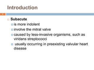 Introduction
 Subacute
 is more indolent
 involve the mitral valve
 caused by less-invasive organisms, such as
viridans streptococci
 usually occurring in preexisting valvular heart
disease
6
 