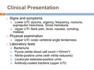 Clinical Presentation
63
 Signs and symptoms
 Lower UTI: dysuria, urgency, frequency, nocturia,
suprapubic heaviness, Gross hematuria
 Upper UTI: flank pain, fever, nausea, vomiting,
malaise
 Physical examination
 Upper UTI: costo vertebral angle tenderness
 Laboratory tests
 Bacteriuria
 Pyuria (white blood cell count >10/mm3)
 Nitrite-positive urine (with nitrite reducers)
 Leukocyte esterase-positive urine
 Antibody-coated bacteria (upper UTI)
 