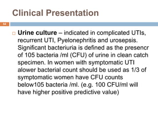 Clinical Presentation
64
 Urine culture – indicated in complicated UTIs,
recurrent UTI, Pyelonephritis and urosepsis.
Significant bacteriuria is defined as the presencr
of 105 bacteria /ml (CFU) of urine in clean catch
specimen. In women with symptomatic UTI
alower bacterial count should be used as 1/3 of
symptomatic women have CFU counts
below105 bacteria /ml. (e.g. 100 CFU/ml will
have higher positive predictive value)
 