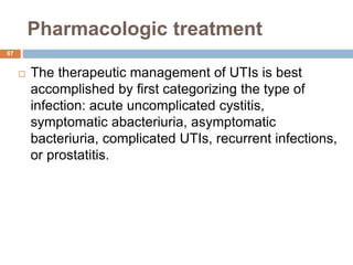 Pharmacologic treatment
67
 The therapeutic management of UTIs is best
accomplished by first categorizing the type of
infection: acute uncomplicated cystitis,
symptomatic abacteriuria, asymptomatic
bacteriuria, complicated UTIs, recurrent infections,
or prostatitis.
 