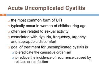 Acute Uncomplicated Cystitis
68
 the most common form of UTI
 typically occur in women of childbearing age
 often are related to sexual activity
 associated with dysuria, frequency, urgency,
and suprapubic discomfort
 goal of treatment for uncomplicated cystitis is
 to eradicate the causative organism
 to reduce the incidence of recurrence caused by
relapse or reinfection
 