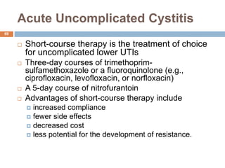 Acute Uncomplicated Cystitis
69
 Short-course therapy is the treatment of choice
for uncomplicated lower UTIs
 Three-day courses of trimethoprim-
sulfamethoxazole or a fluoroquinolone (e.g.,
ciprofloxacin, levofloxacin, or norfloxacin)
 A 5-day course of nitrofurantoin
 Advantages of short-course therapy include
 increased compliance
 fewer side effects
 decreased cost
 less potential for the development of resistance.
 