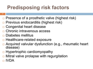 Predisposing risk factors
 Presence of a prosthetic valve (highest risk)
 Previous endocarditis (highest risk)
 Congenital heart disease
 Chronic intravenous access
 Diabetes mellitus
 Healthcare-related exposure
 Acquired valvular dysfunction (e.g., rheumatic heart
disease)
 Hypertrophic cardiomyopathy
 Mitral valve prolapse with regurgitation
 IVDA
7
 