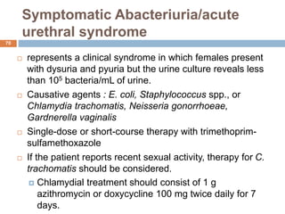 Symptomatic Abacteriuria/acute
urethral syndrome
70
 represents a clinical syndrome in which females present
with dysuria and pyuria but the urine culture reveals less
than 105 bacteria/mL of urine.
 Causative agents : E. coli, Staphylococcus spp., or
Chlamydia trachomatis, Neisseria gonorrhoeae,
Gardnerella vaginalis
 Single-dose or short-course therapy with trimethoprim-
sulfamethoxazole
 If the patient reports recent sexual activity, therapy for C.
trachomatis should be considered.
 Chlamydial treatment should consist of 1 g
azithromycin or doxycycline 100 mg twice daily for 7
days.
 