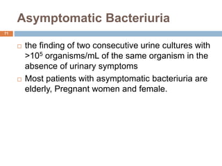 Asymptomatic Bacteriuria
71
 the finding of two consecutive urine cultures with
>105 organisms/mL of the same organism in the
absence of urinary symptoms
 Most patients with asymptomatic bacteriuria are
elderly, Pregnant women and female.
 