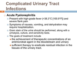 Complicated Urinary Tract
Infections
72
 Acute Pyelonephritis
 Present with high-grade fever (>38.3°C [100.9°F]) and
severe flank pain
 Symptoms of nausea, vomiting, and dehydration may
require hospitalization.
 Gram stain of the urine should be performed, along with a
urinalysis, culture, and sensitivity tests.
 The goals of treatment include
 the achievement of therapeutic concentrations of an
antimicrobial agent in the bloodstream and urinary
 sufficient therapy to eradicate residual infection in the
tissues of the urinary tract.
 