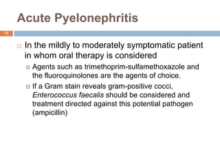 Acute Pyelonephritis
73
 In the mildly to moderately symptomatic patient
in whom oral therapy is considered
 Agents such as trimethoprim-sulfamethoxazole and
the fluoroquinolones are the agents of choice.
 If a Gram stain reveals gram-positive cocci,
Enterococcus faecalis should be considered and
treatment directed against this potential pathogen
(ampicillin)
 