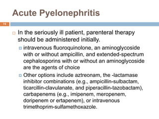 Acute Pyelonephritis
74
 In the seriously ill patient, parenteral therapy
should be administered initially.
 intravenous fluoroquinolone, an aminoglycoside
with or without ampicillin, and extended-spectrum
cephalosporins with or without an aminoglycoside
are the agents of choice
 Other options include aztreonam, the -lactamase
inhibitor combinations (e.g., ampicillin-sulbactam,
ticarcillin-clavulanate, and piperacillin-tazobactam),
carbapenems (e.g., imipenem, meropenem,
doripenem or ertapenem), or intravenous
trimethoprim-sulfamethoxazole.
 