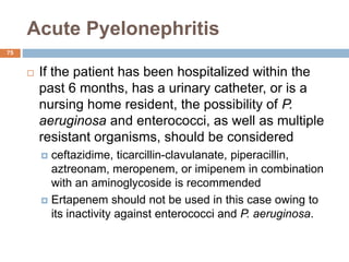 Acute Pyelonephritis
75
 If the patient has been hospitalized within the
past 6 months, has a urinary catheter, or is a
nursing home resident, the possibility of P.
aeruginosa and enterococci, as well as multiple
resistant organisms, should be considered
 ceftazidime, ticarcillin-clavulanate, piperacillin,
aztreonam, meropenem, or imipenem in combination
with an aminoglycoside is recommended
 Ertapenem should not be used in this case owing to
its inactivity against enterococci and P. aeruginosa.
 