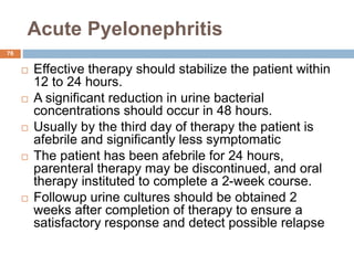 Acute Pyelonephritis
76
 Effective therapy should stabilize the patient within
12 to 24 hours.
 A significant reduction in urine bacterial
concentrations should occur in 48 hours.
 Usually by the third day of therapy the patient is
afebrile and significantly less symptomatic
 The patient has been afebrile for 24 hours,
parenteral therapy may be discontinued, and oral
therapy instituted to complete a 2-week course.
 Followup urine cultures should be obtained 2
weeks after completion of therapy to ensure a
satisfactory response and detect possible relapse
 