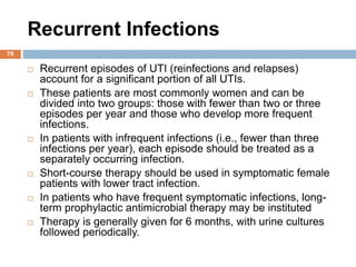 Recurrent Infections
78
 Recurrent episodes of UTI (reinfections and relapses)
account for a significant portion of all UTIs.
 These patients are most commonly women and can be
divided into two groups: those with fewer than two or three
episodes per year and those who develop more frequent
infections.
 In patients with infrequent infections (i.e., fewer than three
infections per year), each episode should be treated as a
separately occurring infection.
 Short-course therapy should be used in symptomatic female
patients with lower tract infection.
 In patients who have frequent symptomatic infections, long-
term prophylactic antimicrobial therapy may be instituted
 Therapy is generally given for 6 months, with urine cultures
followed periodically.
 