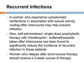 Recurrent Infections
79
 In women who experience symptomatic
reinfections in association with sexual activity,
voiding after intercourse may help prevent
infection.
 Also, self-administered, single-dose prophylactic
therapy with trimethoprim– sulfamethoxazole
taken after intercourse has been found to
significantly reduce the incidence of recurrent
infection in these patients.
 Women who relapse after short-course therapy
should receive a 2-week course of therapy.
 