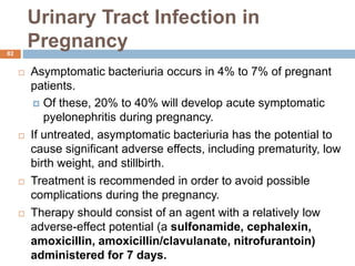 Urinary Tract Infection in
Pregnancy
82
 Asymptomatic bacteriuria occurs in 4% to 7% of pregnant
patients.
 Of these, 20% to 40% will develop acute symptomatic
pyelonephritis during pregnancy.
 If untreated, asymptomatic bacteriuria has the potential to
cause significant adverse effects, including prematurity, low
birth weight, and stillbirth.
 Treatment is recommended in order to avoid possible
complications during the pregnancy.
 Therapy should consist of an agent with a relatively low
adverse-effect potential (a sulfonamide, cephalexin,
amoxicillin, amoxicillin/clavulanate, nitrofurantoin)
administered for 7 days.
 